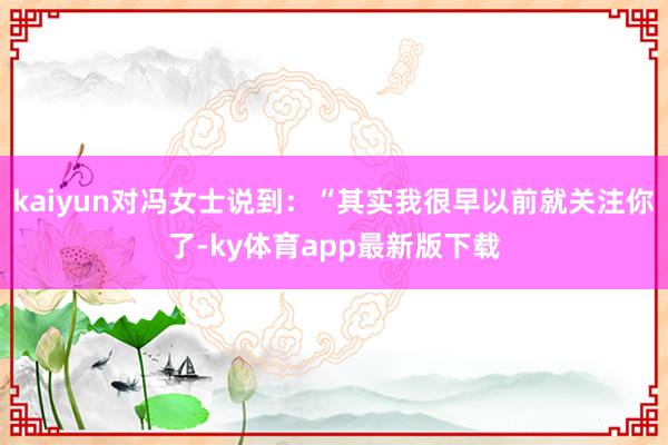 kaiyun对冯女士说到：“其实我很早以前就关注你了-ky体育app最新版下载