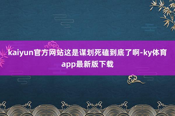 kaiyun官方网站这是谋划死磕到底了啊-ky体育app最新版下载