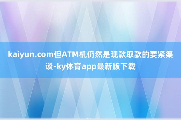 kaiyun.com但ATM机仍然是现款取款的要紧渠谈-ky体育app最新版下载