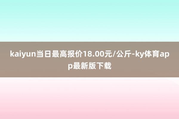 kaiyun当日最高报价18.00元/公斤-ky体育app最新版下载