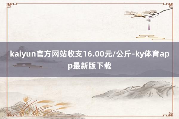 kaiyun官方网站收支16.00元/公斤-ky体育app最新版下载