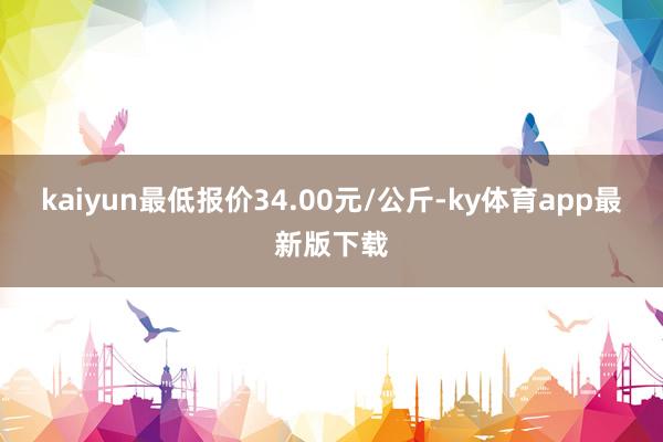 kaiyun最低报价34.00元/公斤-ky体育app最新版下载