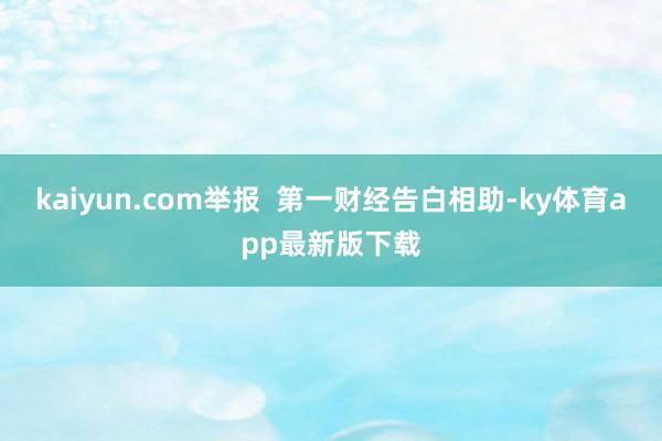 kaiyun.com举报  第一财经告白相助-ky体育app最新版下载