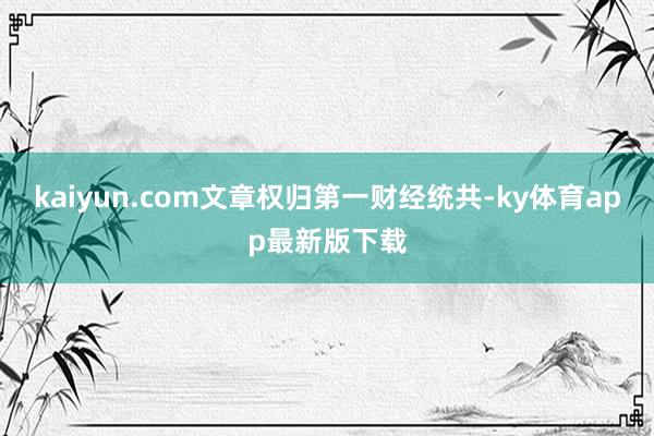 kaiyun.com文章权归第一财经统共-ky体育app最新版下载