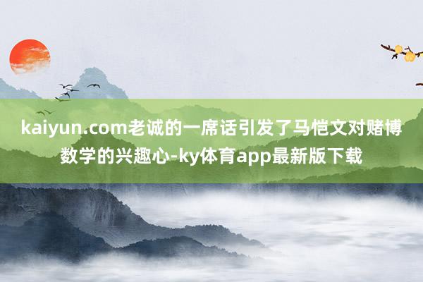 kaiyun.com老诚的一席话引发了马恺文对赌博数学的兴趣心-ky体育app最新版下载