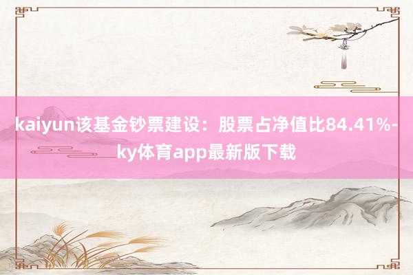 kaiyun该基金钞票建设：股票占净值比84.41%-ky体育app最新版下载