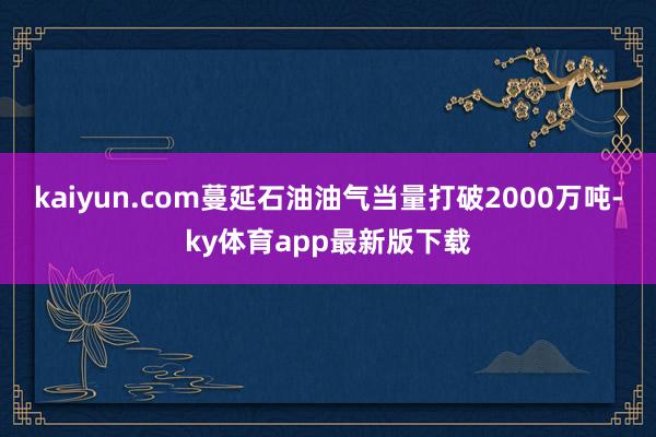 kaiyun.com蔓延石油油气当量打破2000万吨-ky体育app最新版下载