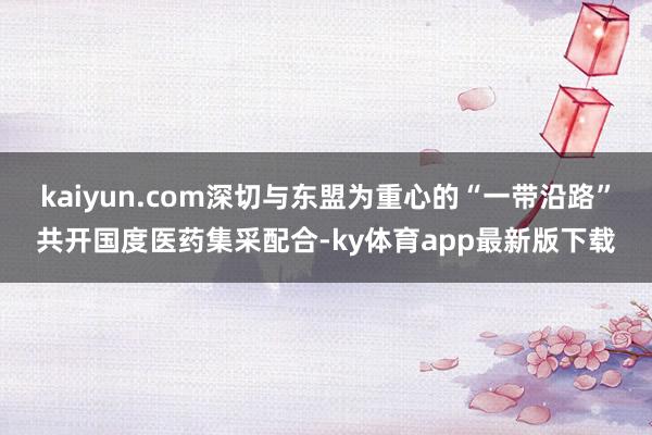 kaiyun.com深切与东盟为重心的“一带沿路”共开国度医药集采配合-ky体育app最新版下载