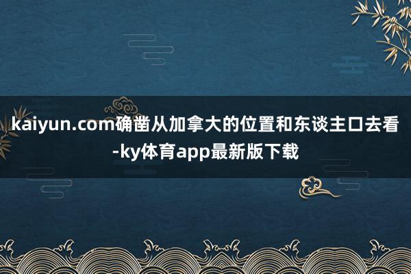 kaiyun.com确凿从加拿大的位置和东谈主口去看-ky体育app最新版下载