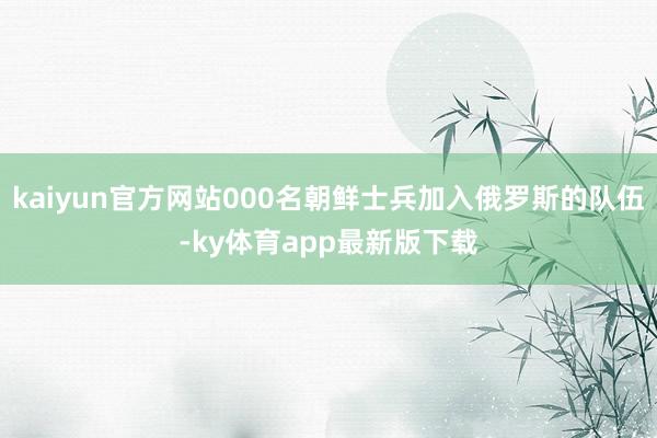 kaiyun官方网站000名朝鲜士兵加入俄罗斯的队伍-ky体育app最新版下载