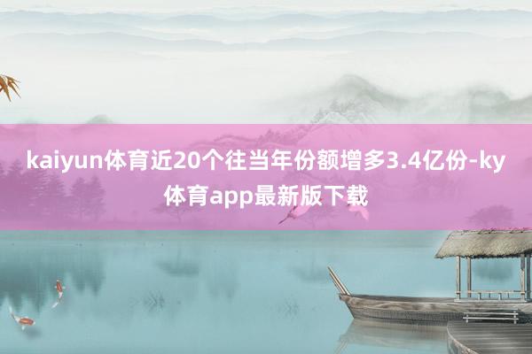 kaiyun体育近20个往当年份额增多3.4亿份-ky体育app最新版下载