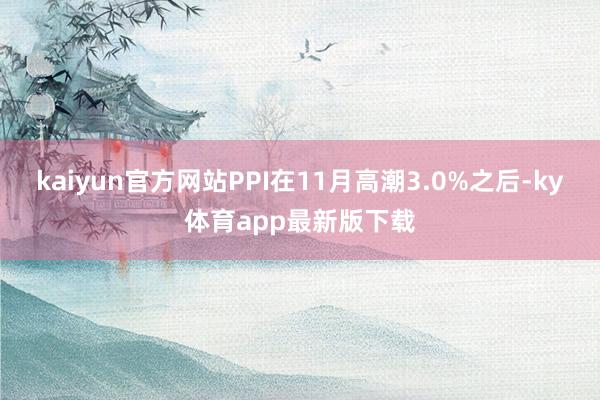 kaiyun官方网站PPI在11月高潮3.0%之后-ky体育app最新版下载