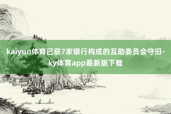 kaiyun体育已获7家银行构成的互助委员会守旧-ky体育app最新版下载