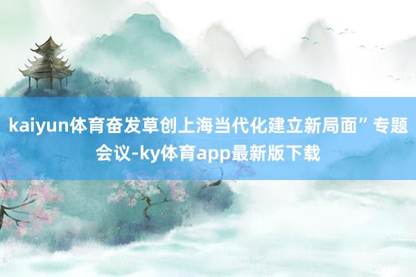 kaiyun体育奋发草创上海当代化建立新局面”专题会议-ky体育app最新版下载