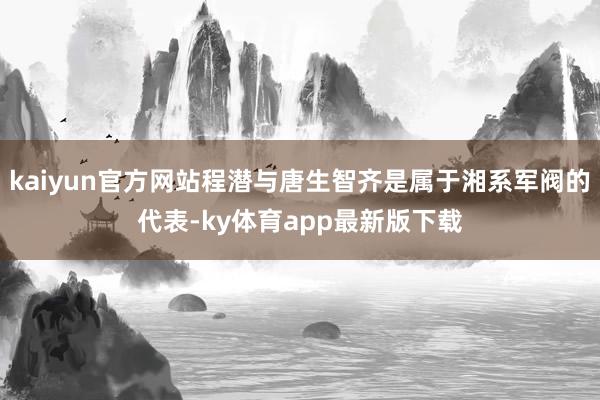 kaiyun官方网站程潜与唐生智齐是属于湘系军阀的代表-ky体育app最新版下载