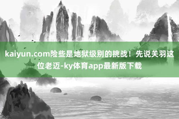 kaiyun.com险些是地狱级别的挑战！先说关羽这位老迈-ky体育app最新版下载