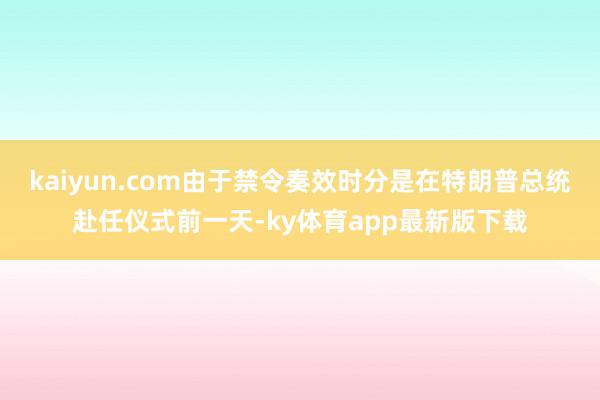 kaiyun.com由于禁令奏效时分是在特朗普总统赴任仪式前一天-ky体育app最新版下载