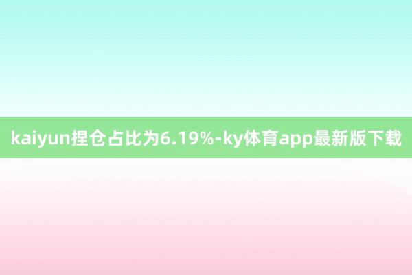 kaiyun捏仓占比为6.19%-ky体育app最新版下载