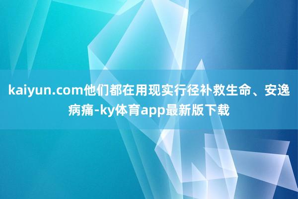 kaiyun.com他们都在用现实行径补救生命、安逸病痛-ky体育app最新版下载