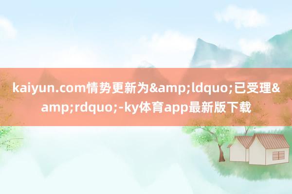 kaiyun.com情势更新为&ldquo;已受理&rdquo;-ky体育app最新版下载