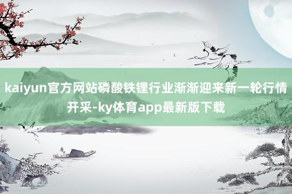 kaiyun官方网站磷酸铁锂行业渐渐迎来新一轮行情开采-ky体育app最新版下载