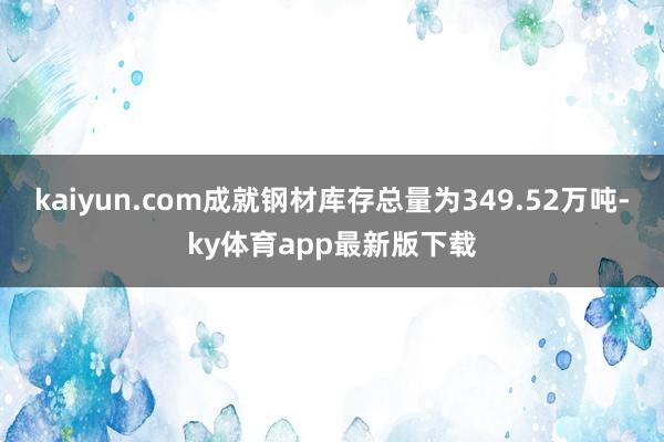 kaiyun.com成就钢材库存总量为349.52万吨-ky体育app最新版下载