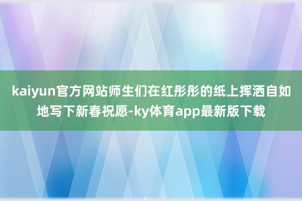 kaiyun官方网站师生们在红彤彤的纸上挥洒自如地写下新春祝愿-ky体育app最新版下载