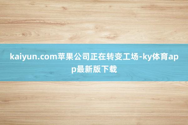 kaiyun.com苹果公司正在转变工场-ky体育app最新版下载