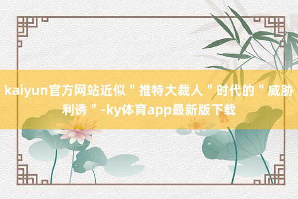 kaiyun官方网站近似＂推特大裁人＂时代的＂威胁利诱＂-ky体育app最新版下载