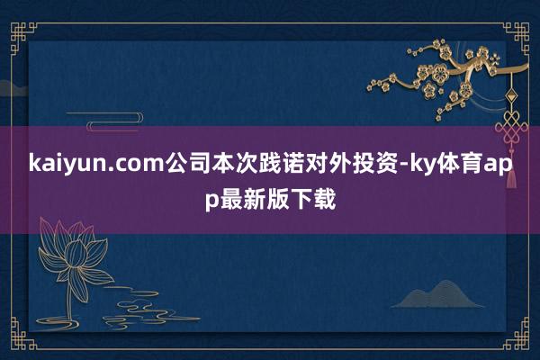 kaiyun.com公司本次践诺对外投资-ky体育app最新版下载