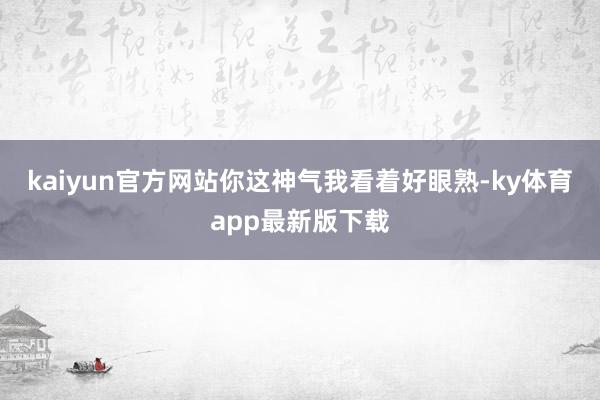 kaiyun官方网站你这神气我看着好眼熟-ky体育app最新版下载