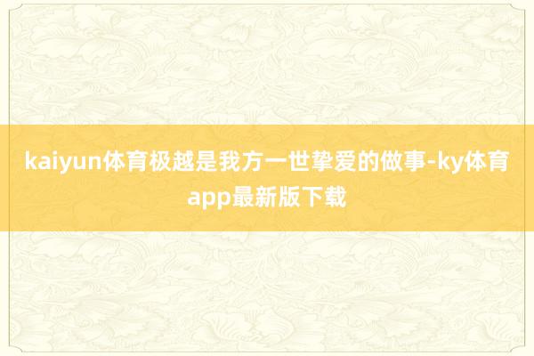 kaiyun体育极越是我方一世挚爱的做事-ky体育app最新版下载