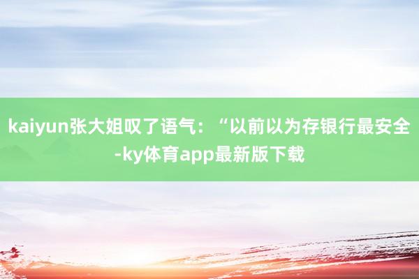 kaiyun张大姐叹了语气：“以前以为存银行最安全-ky体育app最新版下载