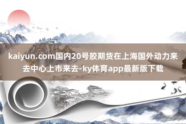 kaiyun.com国内20号胶期货在上海国外动力来去中心上市来去-ky体育app最新版下载