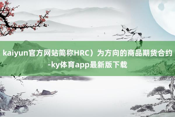 kaiyun官方网站简称HRC）为方向的商品期货合约-ky体育app最新版下载