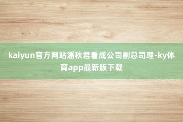 kaiyun官方网站潘秋君看成公司副总司理-ky体育app最新版下载