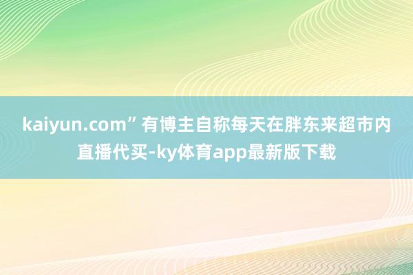kaiyun.com”　　有博主自称每天在胖东来超市内直播代买-ky体育app最新版下载