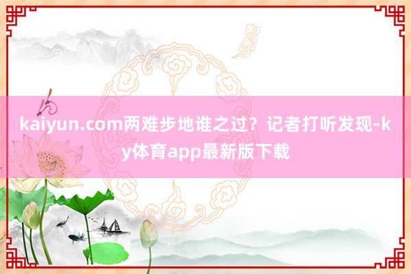 kaiyun.com两难步地谁之过？记者打听发现-ky体育app最新版下载