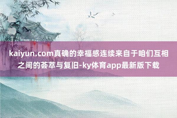 kaiyun.com真确的幸福感连续来自于咱们互相之间的荟萃与复旧-ky体育app最新版下载