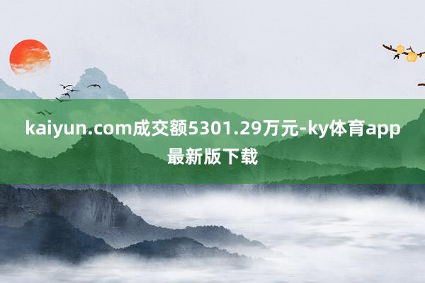 kaiyun.com成交额5301.29万元-ky体育app最新版下载