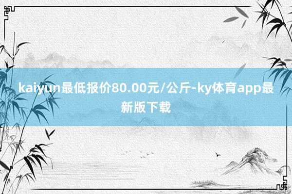 kaiyun最低报价80.00元/公斤-ky体育app最新版下载