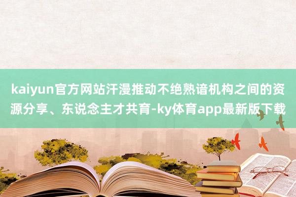 kaiyun官方网站汗漫推动不绝熟谙机构之间的资源分享、东说念主才共育-ky体育app最新版下载