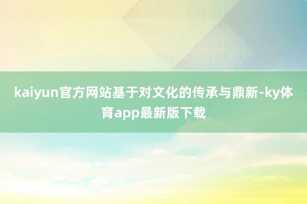 kaiyun官方网站基于对文化的传承与鼎新-ky体育app最新版下载