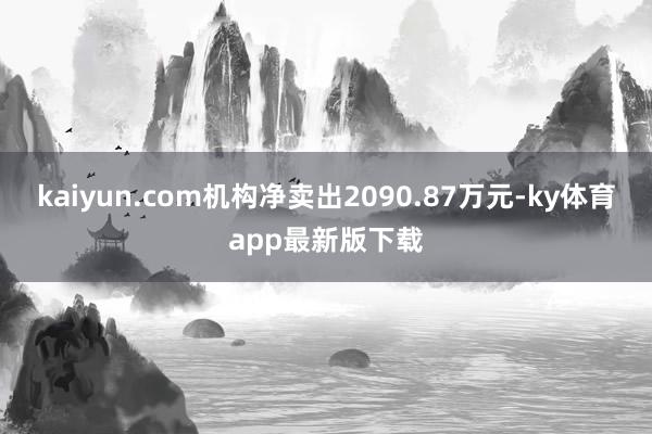 kaiyun.com机构净卖出2090.87万元-ky体育app最新版下载