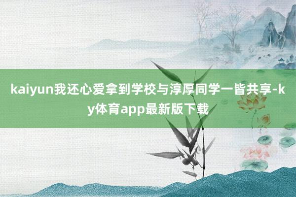kaiyun我还心爱拿到学校与淳厚同学一皆共享-ky体育app最新版下载