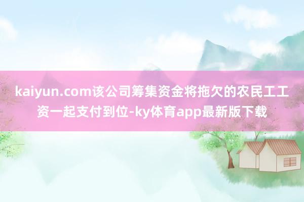 kaiyun.com该公司筹集资金将拖欠的农民工工资一起支付到位-ky体育app最新版下载