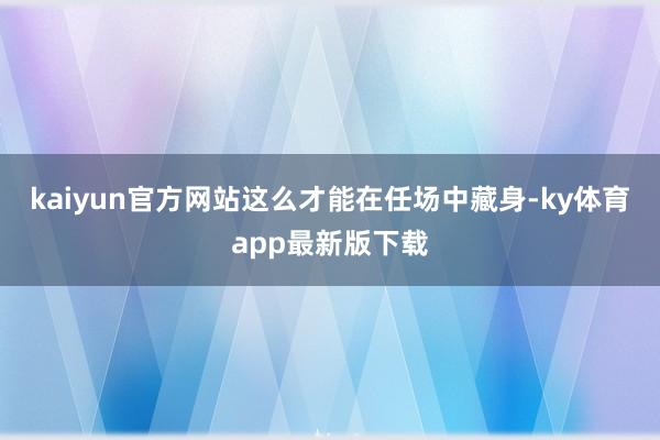 kaiyun官方网站这么才能在任场中藏身-ky体育app最新版下载