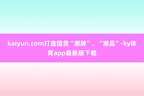 kaiyun.com打造国货“潮牌”、“潮品”-ky体育app最新版下载