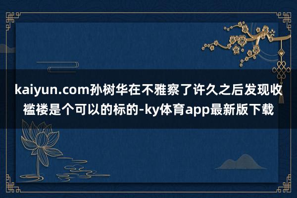 kaiyun.com孙树华在不雅察了许久之后发现收褴褛是个可以的标的-ky体育app最新版下载