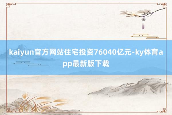 kaiyun官方网站住宅投资76040亿元-ky体育app最新版下载